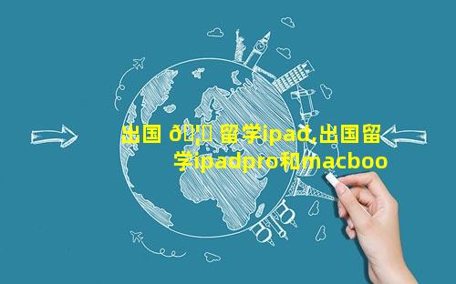 出国 🦄 留学ipad,出国留学ipadpro和macbook哪个更 🐋 实用